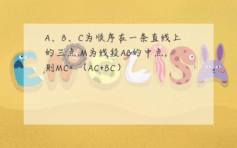 A、B、C为顺序在一条直线上的三点,M为线段AB的中点,则MC= （AC+BC）