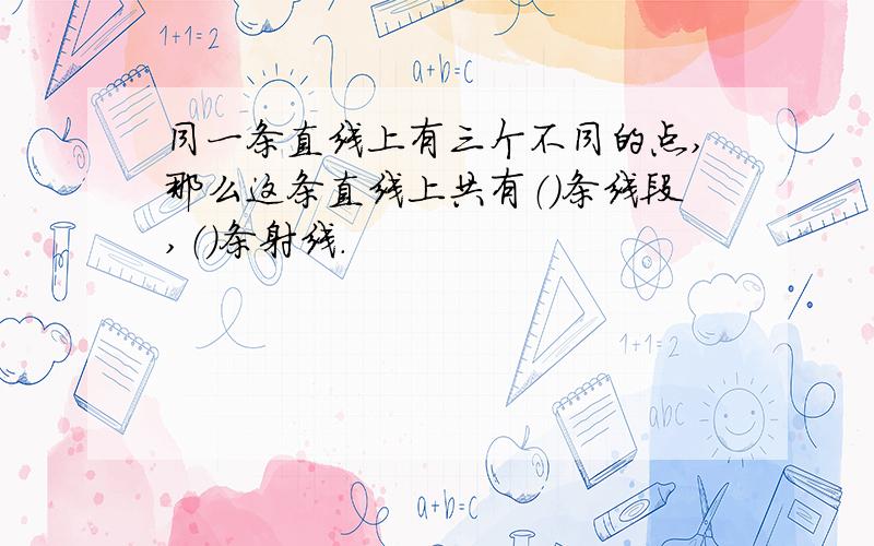 同一条直线上有三个不同的点,那么这条直线上共有（）条线段,（）条射线.