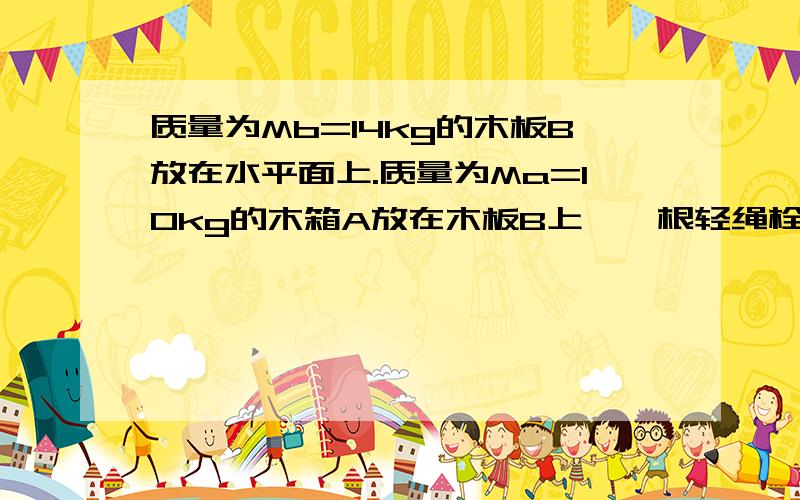 质量为Mb=14kg的木板B放在水平面上.质量为Ma=10kg的木箱A放在木板B上,一根轻绳栓在左边的一个木桩上,另一端