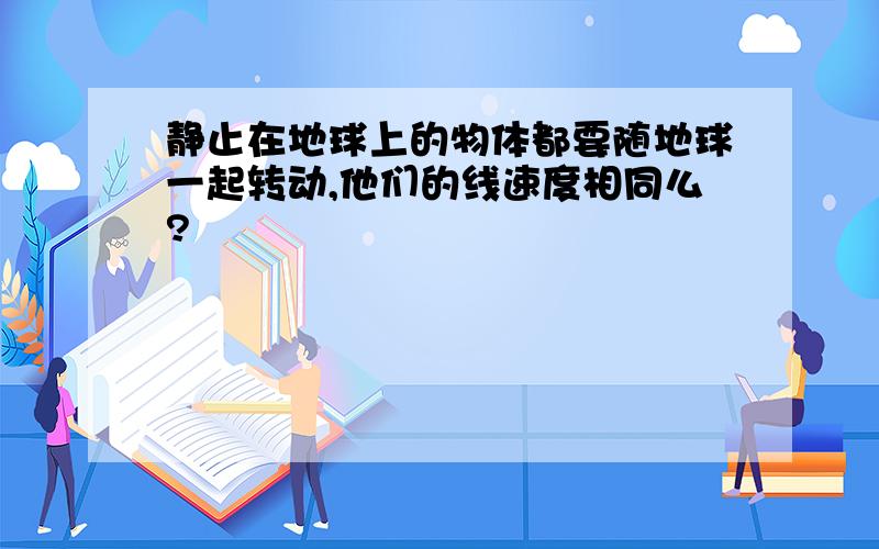 静止在地球上的物体都要随地球一起转动,他们的线速度相同么?