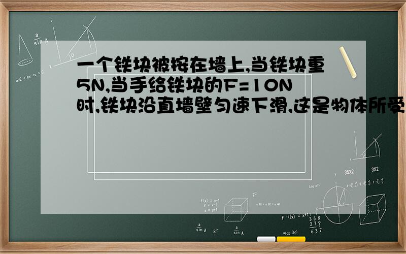 一个铁块被按在墙上,当铁块重5N,当手给铁块的F=10N时,铁块沿直墙壁匀速下滑,这是物体所受到的摩擦力有多大,当F=2