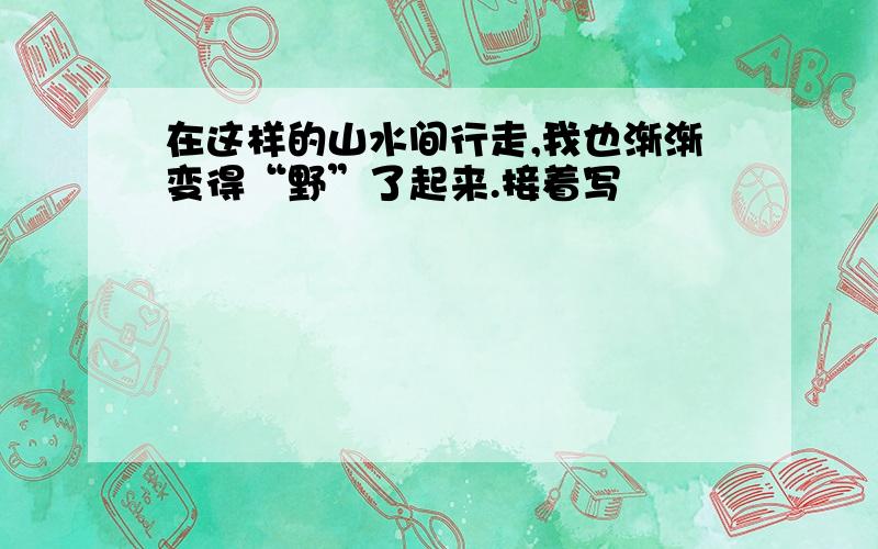 在这样的山水间行走,我也渐渐变得“野”了起来.接着写