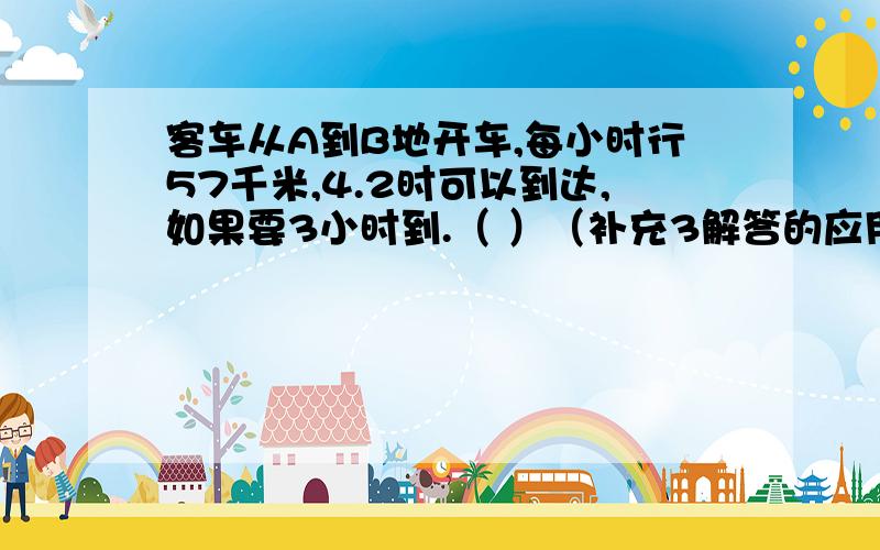 客车从A到B地开车,每小时行57千米,4.2时可以到达,如果要3小时到.（ ）（补充3解答的应用题）还解答!