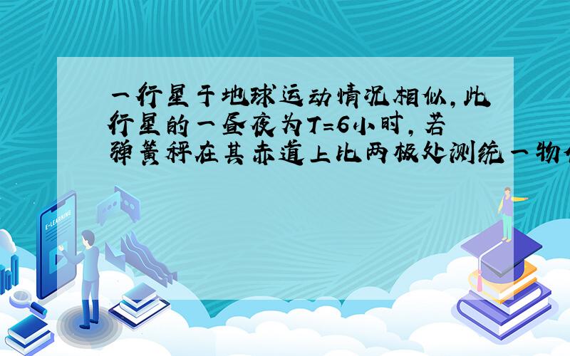 一行星于地球运动情况相似,此行星的一昼夜为T=6小时,若弹簧秤在其赤道上比两极处测统一物体的重力时读数小了10%,此行星