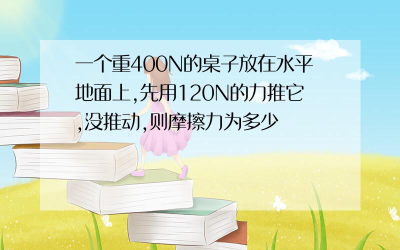 一个重400N的桌子放在水平地面上,先用120N的力推它,没推动,则摩擦力为多少