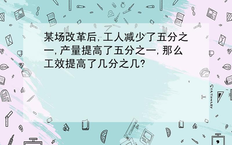 某场改革后,工人减少了五分之一,产量提高了五分之一,那么工效提高了几分之几?