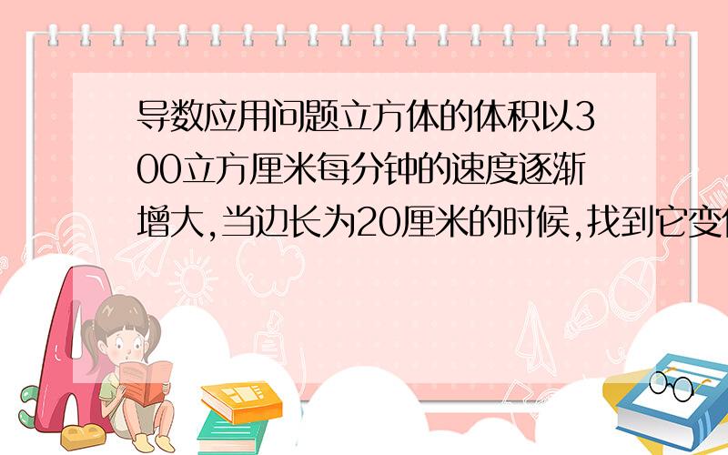 导数应用问题立方体的体积以300立方厘米每分钟的速度逐渐增大,当边长为20厘米的时候,找到它变化的速度.我不确定最后要求