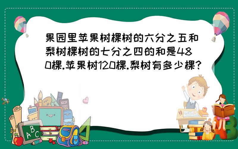 果园里苹果树棵树的六分之五和梨树棵树的七分之四的和是480棵.苹果树120棵.梨树有多少棵?