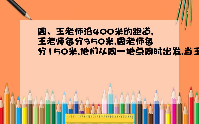 周、王老师沿400米的跑道,王老师每分350米,周老师每分150米,他们从同一地点同时出发,当王老师第五次追上