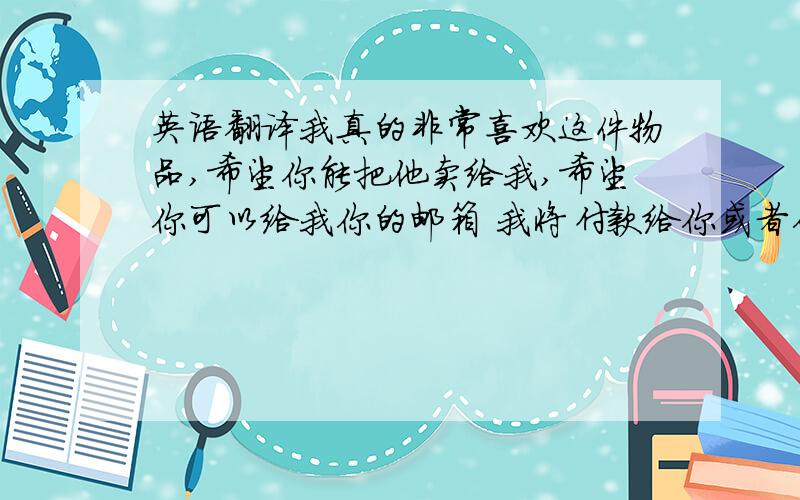 英语翻译我真的非常喜欢这件物品,希望你能把他卖给我,希望你可以给我你的邮箱 我将付款给你或者你可以直接将账号发到我ema