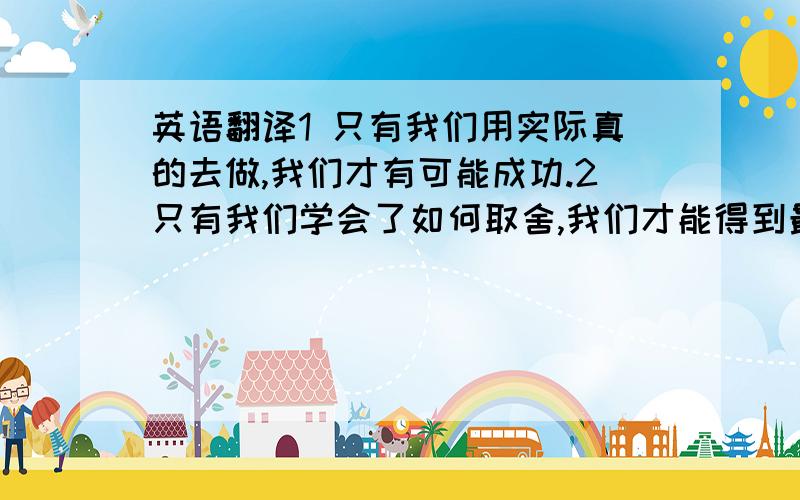 英语翻译1 只有我们用实际真的去做,我们才有可能成功.2只有我们学会了如何取舍,我们才能得到最需要最喜爱的东西.3好的习