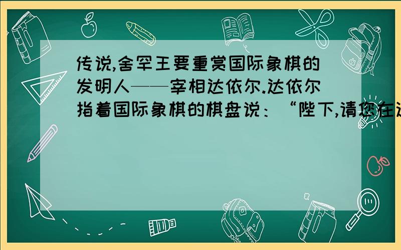 传说,舍罕王要重赏国际象棋的发明人——宰相达依尔.达依尔指着国际象棋的棋盘说：“陛下,请您在这张棋盘