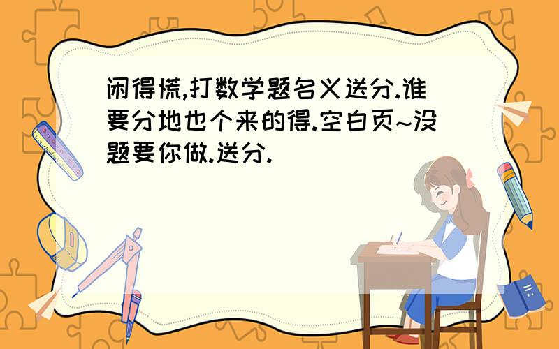 闲得慌,打数学题名义送分.谁要分地也个来的得.空白页~没题要你做.送分.