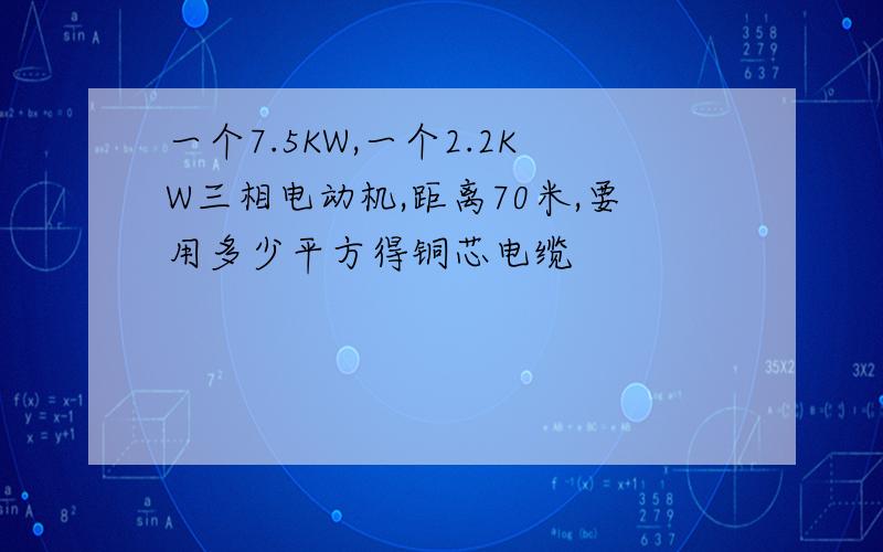 一个7.5KW,一个2.2KW三相电动机,距离70米,要用多少平方得铜芯电缆