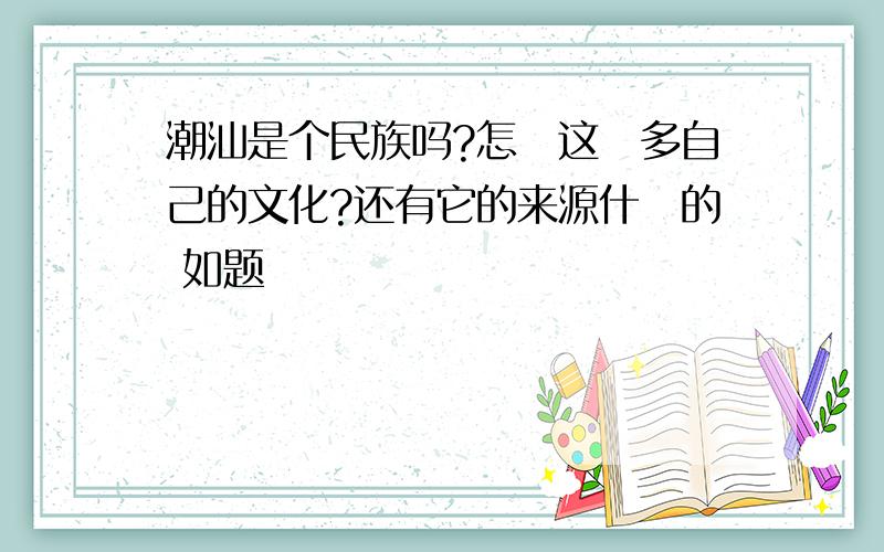 潮汕是个民族吗?怎麼这麼多自己的文化?还有它的来源什麼的 如题