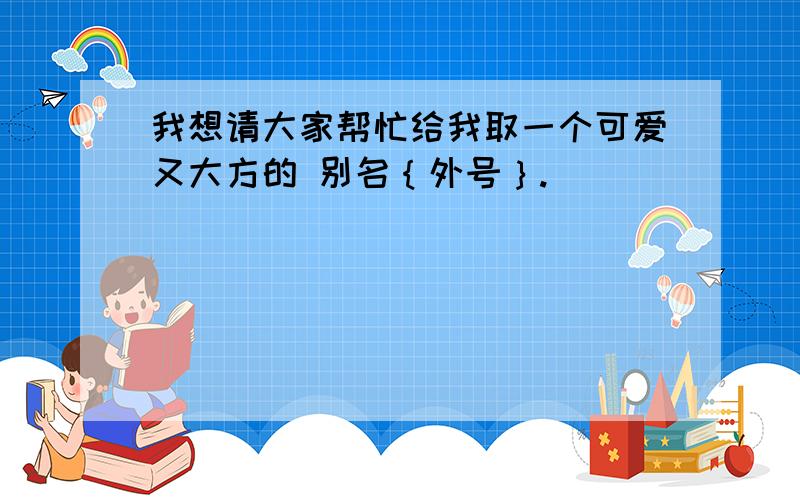 我想请大家帮忙给我取一个可爱又大方的 别名｛外号｝.