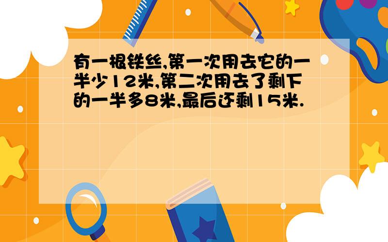 有一根铁丝,第一次用去它的一半少12米,第二次用去了剩下的一半多8米,最后还剩15米.