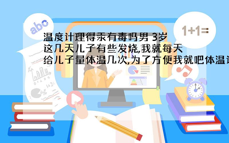 温度计理得汞有毒吗男 3岁 这几天儿子有些发烧,我就每天给儿子量体温几次,为了方便我就吧体温计放在床边,儿子昨天拿着玩也