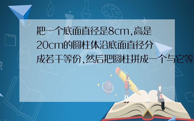 把一个底面直径是8cm,高是20cm的圆柱体沿底面直径分成若干等份,然后把圆柱拼成一个与它等底等高的长方体,这个长方体的