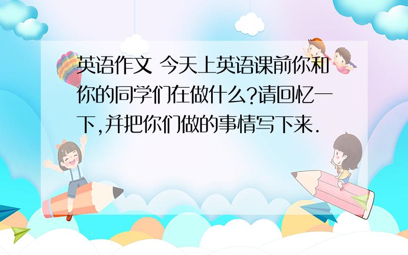 英语作文 今天上英语课前你和你的同学们在做什么?请回忆一下,并把你们做的事情写下来.