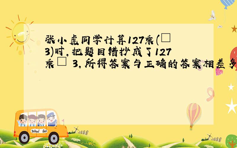 张小虎同学计算127乘(□﹢3)时,把题目错抄成了127乘□﹢3,所得答案与正确的答案相差多少?