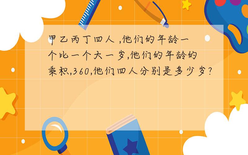 甲乙丙丁四人 ,他们的年龄一个比一个大一岁,他们的年龄的乘积,360,他们四人分别是多少岁?