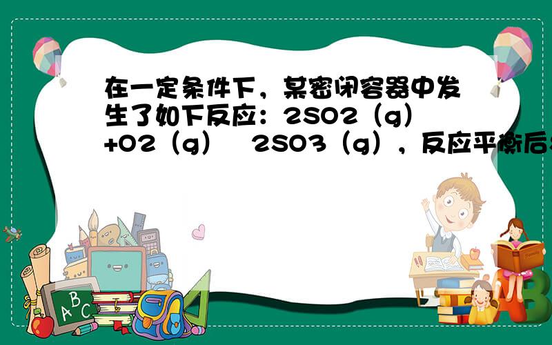 在一定条件下，某密闭容器中发生了如下反应：2SO2（g）+O2（g）⇌2SO3（g），反应平衡后SO2、O2、SO3的物