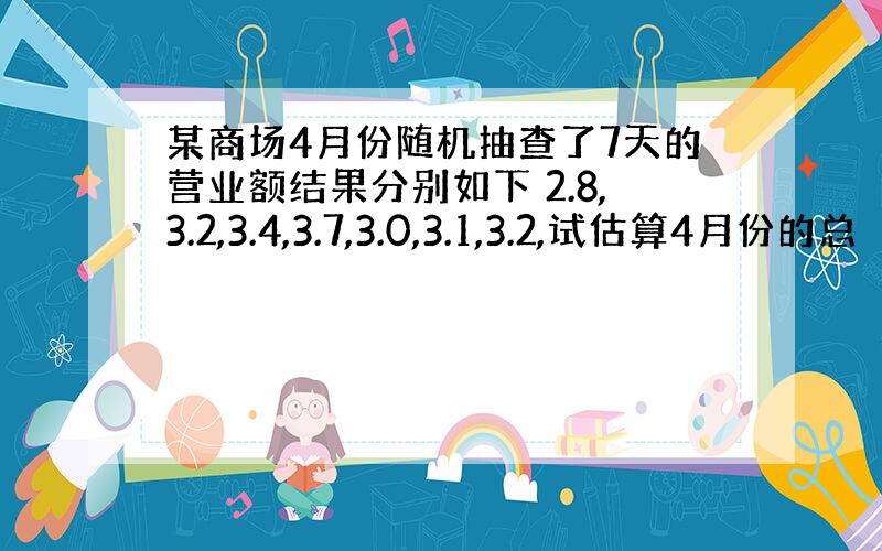 某商场4月份随机抽查了7天的营业额结果分别如下 2.8,3.2,3.4,3.7,3.0,3.1,3.2,试估算4月份的总