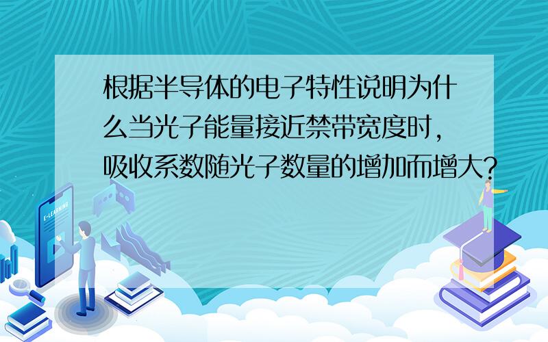 根据半导体的电子特性说明为什么当光子能量接近禁带宽度时,吸收系数随光子数量的增加而增大?