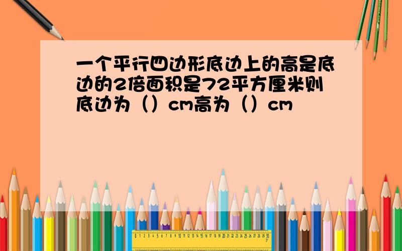 一个平行四边形底边上的高是底边的2倍面积是72平方厘米则底边为（）cm高为（）cm