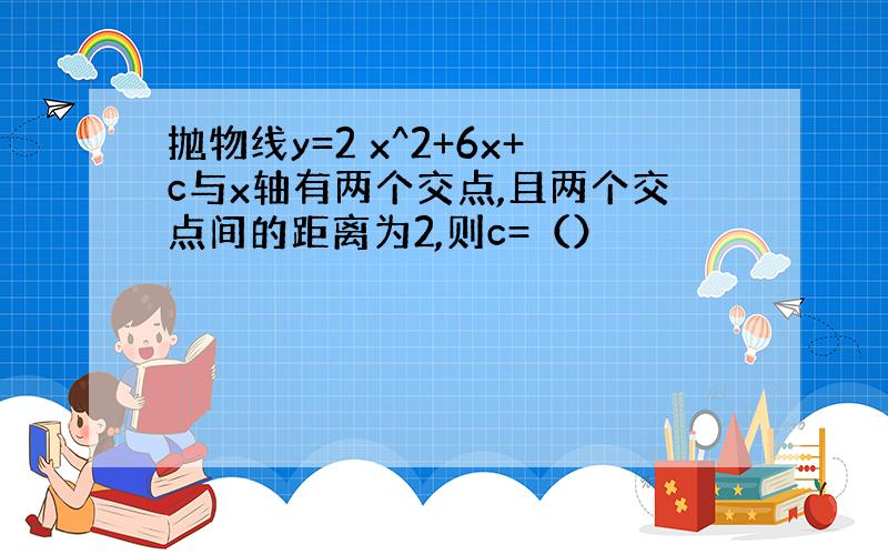 抛物线y=2 x^2+6x+c与x轴有两个交点,且两个交点间的距离为2,则c=（）