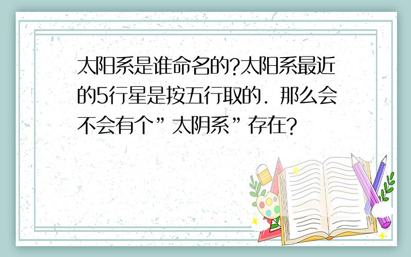 太阳系是谁命名的?太阳系最近的5行星是按五行取的．那么会不会有个”太阴系”存在?