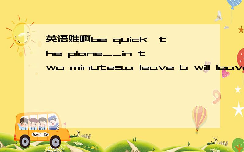 英语难啊be quick,the plane__in two minutes.a leave b will leave