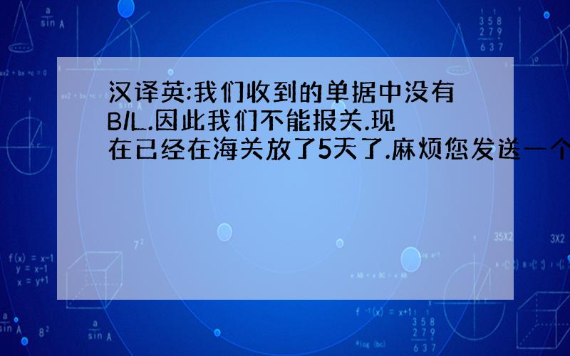 汉译英:我们收到的单据中没有B/L.因此我们不能报关.现在已经在海关放了5天了.麻烦您发送一个B/L给我.