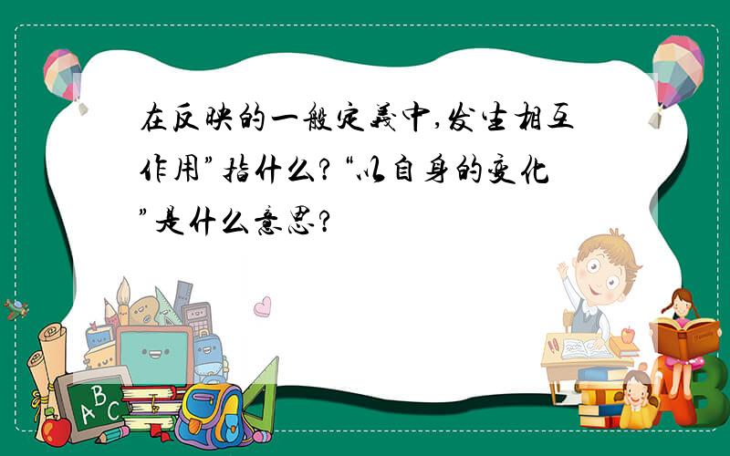 在反映的一般定义中,发生相互作用”指什么?“以自身的变化”是什么意思?