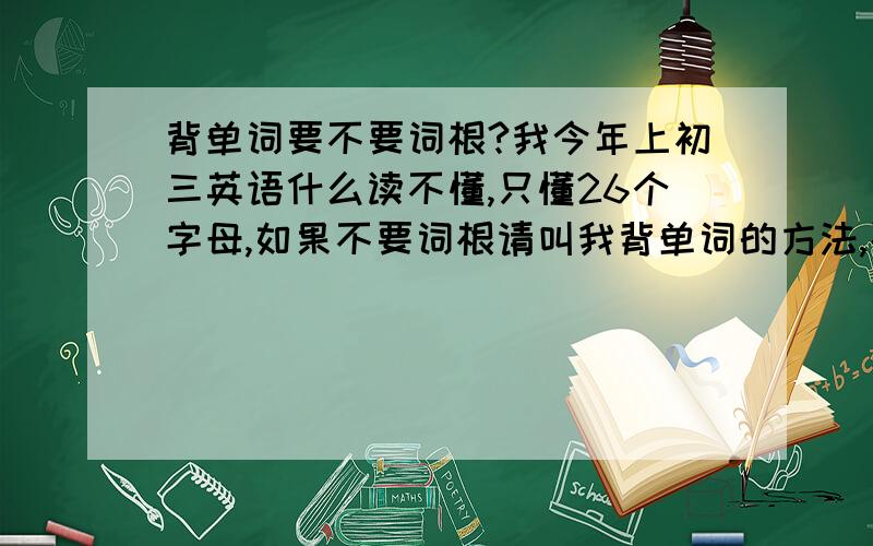 背单词要不要词根?我今年上初三英语什么读不懂,只懂26个字母,如果不要词根请叫我背单词的方法,要实用,