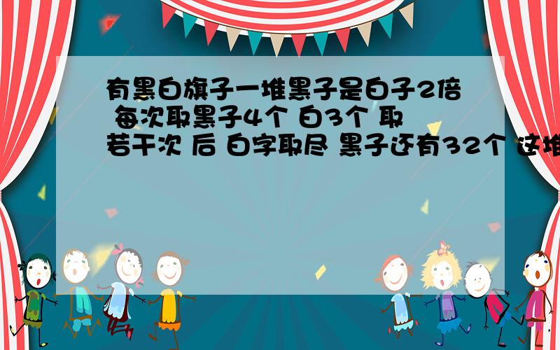 有黑白旗子一堆黑子是白子2倍 每次取黑子4个 白3个 取若干次 后 白字取尽 黑子还有32个 这堆旗子共多少个