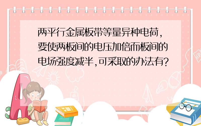 两平行金属板带等量异种电荷,要使两板间的电压加倍而板间的电场强度减半,可采取的办法有?