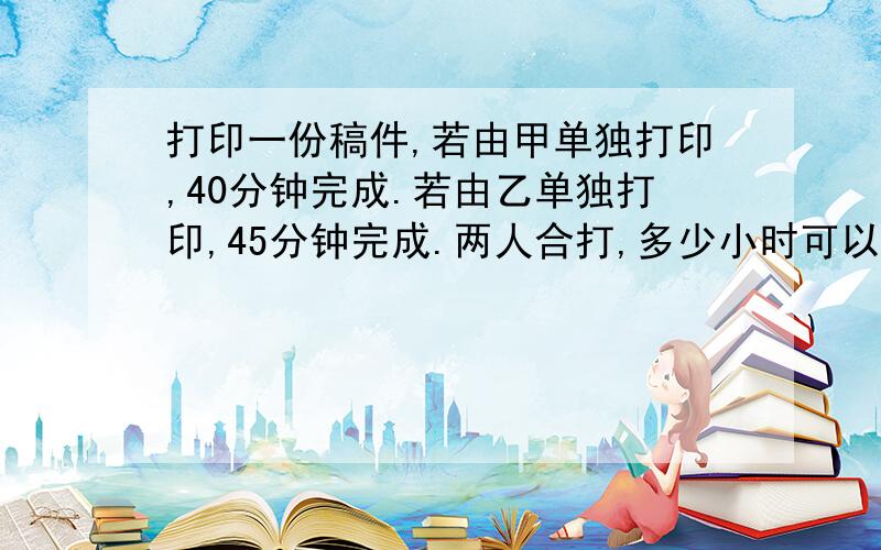 打印一份稿件,若由甲单独打印,40分钟完成.若由乙单独打印,45分钟完成.两人合打,多少小时可以打印完?