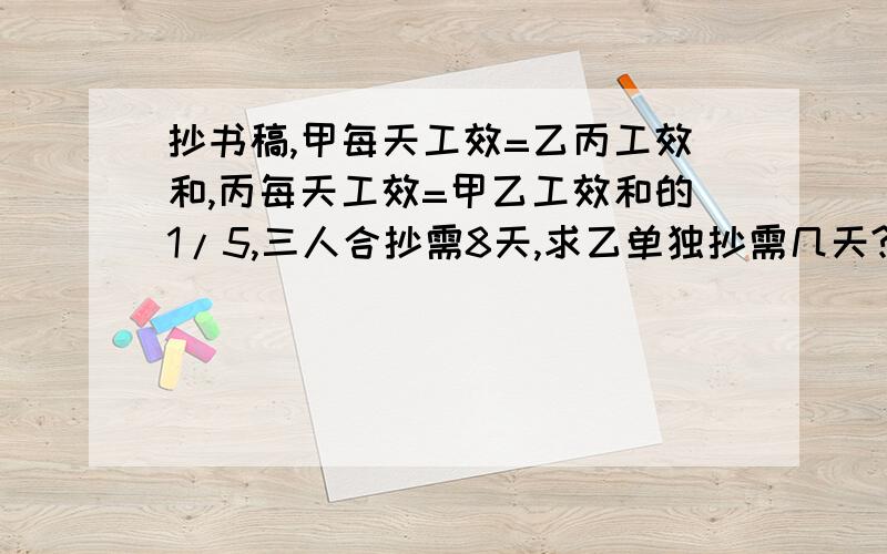 抄书稿,甲每天工效=乙丙工效和,丙每天工效=甲乙工效和的1/5,三人合抄需8天,求乙单独抄需几天?