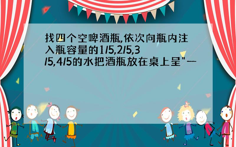 找四个空啤酒瓶,依次向瓶内注入瓶容量的1/5,2/5,3/5,4/5的水把酒瓶放在桌上呈