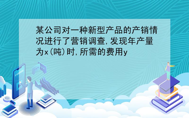 某公司对一种新型产品的产销情况进行了营销调查,发现年产量为x(吨)时,所需的费用y