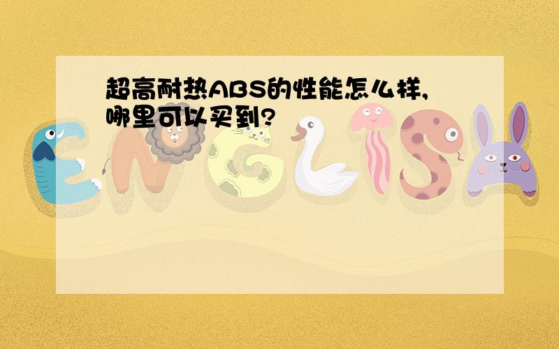 超高耐热ABS的性能怎么样,哪里可以买到?