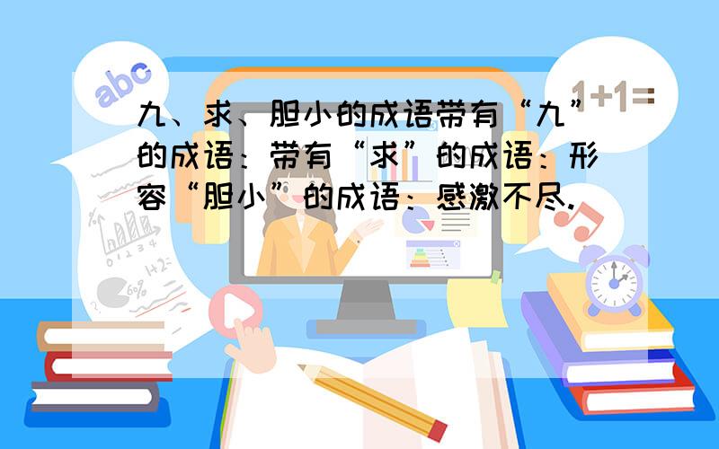 九、求、胆小的成语带有“九”的成语：带有“求”的成语：形容“胆小”的成语：感激不尽.