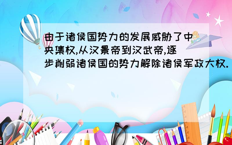 由于诸侯国势力的发展威胁了中央集权,从汉景帝到汉武帝,逐步削弱诸侯国的势力解除诸侯军政大权.