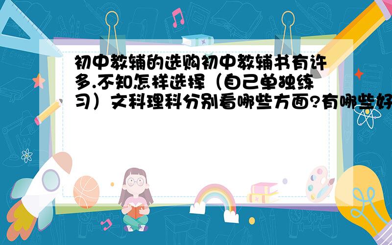 初中教辅的选购初中教辅书有许多.不知怎样选择（自己单独练习）文科理科分别看哪些方面?有哪些好的出版社?