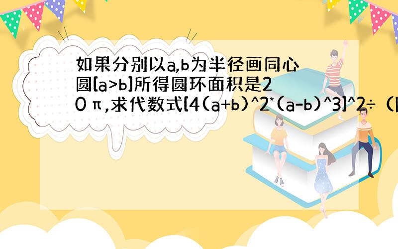 如果分别以a,b为半径画同心圆[a>b]所得圆环面积是20π,求代数式[4(a+b)^2*(a-b)^3]^2÷（除号）