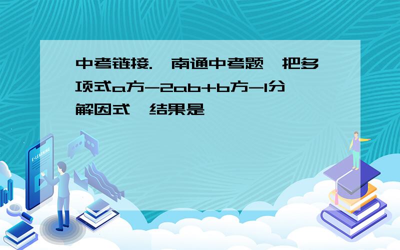 中考链接.【南通中考题】把多项式a方-2ab+b方-1分解因式,结果是【 】