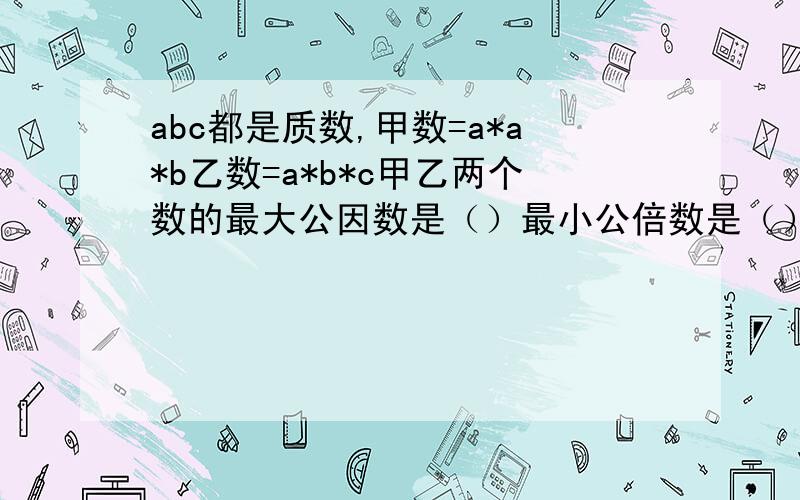 abc都是质数,甲数=a*a*b乙数=a*b*c甲乙两个数的最大公因数是（）最小公倍数是（）