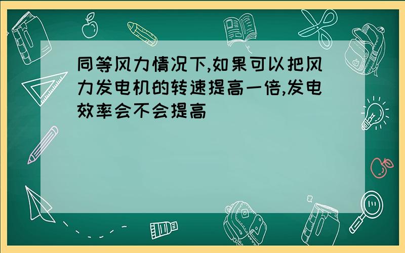 同等风力情况下,如果可以把风力发电机的转速提高一倍,发电效率会不会提高